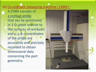 4
(b) Co-ordinate measuring machine ( CMM ) :
A CMM consists of
a contact probe
that can be positioned
in 3-D space relative to
the surfaces of workpart
and x, y & z coordinates
of the probe are
accurately and precisely
recorded to obtain
dimensional data
concerning the part
geometry.
 