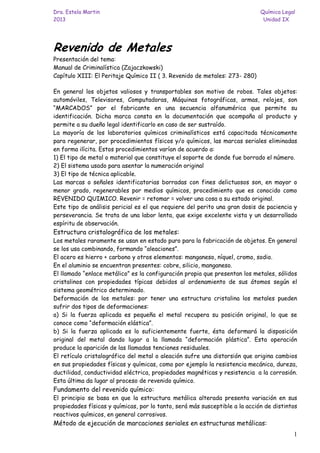 Dra. Estela Martin Química Legal 
2013 Unidad IX 
1 
Revenido de Metales 
Presentación del tema: 
Manual de Criminalística (Zajaczkowski) 
Capítulo XIII: El Peritaje Químico II ( 3. Revenido de metales: 273- 280) 
En general los objetos valiosos y transportables son motivo de robos. Tales objetos: automóviles, Televisores, Computadoras, Máquinas fotográficas, armas, relojes, son “MARCADOS” por el fabricante en una secuencia alfanumérica que permite su identificación. Dicha marca consta en la documentación que acompaña al producto y permite a su dueño legal identificarlo en caso de ser sustraído. 
La mayoría de los laboratorios químicos criminalísticos está capacitada técnicamente para regenerar, por procedimientos físicos y/o químicos, las marcas seriales eliminadas en forma ilícita. Estos procedimientos varían de acuerdo a: 
1) El tipo de metal o material que constituye el soporte de donde fue borrado el número. 
2) El sistema usado para asentar la numeración original 
3) El tipo de técnica aplicable. 
Las marcas o señales identificatorias borradas con fines delictuosos son, en mayor o menor grado, regenerables por medios químicos, procedimiento que es conocido como REVENIDO QUIMICO. Revenir = retomar = volver una cosa a su estado original. 
Este tipo de análisis pericial es el que requiere del perito una gran dosis de paciencia y perseverancia. Se trata de una labor lenta, que exige excelente vista y un desarrollado espíritu de observación. 
Estructura cristalográfica de los metales: 
Los metales raramente se usan en estado puro para la fabricación de objetos. En general se los usa combinando, formando “aleaciones”. 
El acero es hierro + carbono y otros elementos: manganeso, níquel, cromo, sodio. 
En el aluminio se encuentran presentes: cobre, silicio, manganeso. 
El llamado “enlace metálico” es la configuración propia que presentan los metales, sólidos cristalinos con propiedades típicas debidos al ordenamiento de sus átomos según el sistema geométrico determinado. 
Deformación de los metales: por tener una estructura cristalina los metales pueden sufrir dos tipos de deformaciones: 
a) Si la fuerza aplicada es pequeña el metal recupera su posición original, lo que se conoce como “deformación elástica”. 
b) Si la fuerza aplicada es lo suficientemente fuerte, ésta deformará la disposición original del metal dando lugar a la llamada “deformación plástica”. Esta operación produce la aparición de las llamadas tenciones residuales. 
El retículo cristalográfico del metal o aleación sufre una distorsión que origina cambios en sus propiedades físicas y químicas, como por ejemplo la resistencia mecánica, dureza, ductilidad, conductividad eléctrica, propiedades magnéticas y resistencia a la corrosión. Esta última da lugar al proceso de revenido químico. 
Fundamento del revenido químico: 
El principio se basa en que la estructura metálica alterada presenta variación en sus propiedades físicas y químicas, por lo tanto, será más susceptible a la acción de distintos reactivos químicos, en general corrosivos. 
Método de ejecución de marcaciones seriales en estructuras metálicas:  