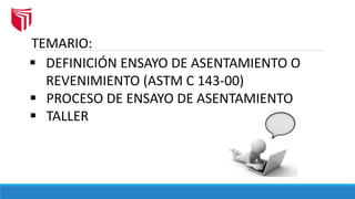 TEMARIO:
 DEFINICIÓN ENSAYO DE ASENTAMIENTO O
REVENIMIENTO (ASTM C 143-00)
 PROCESO DE ENSAYO DE ASENTAMIENTO
 TALLER
 