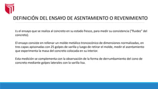 DEFINICIÓN DEL ENSAYO DE ASENTAMIENTO O REVENIMIENTO
Es el ensayo que se realiza al concreto en su estado fresco, para medir su consistencia ("fluidez" del
concreto).
El ensayo consiste en rellenar un molde metálico troncocónico de dimensiones normalizadas, en
tres capas apisonadas con 25 golpes de varilla y luego de retirar el molde, medir el asentamiento
que experimenta la masa del concreto colocada en su interior.
Esta medición se complementa con la observación de la forma de derrumbamiento del cono de
concreto mediante golpes laterales con la varilla lisa.
 