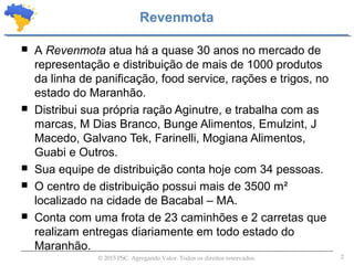 2© 2015 PSC. Agregando Valor. Todos os direitos reservados.
 A Revenmota atua há a quase 30 anos no mercado de
representação e distribuição de mais de 1000 produtos
da linha de panificação, food service, rações e trigos, no
estado do Maranhão.
 Distribui sua própria ração Aginutre, e trabalha com as
marcas, M Dias Branco, Bunge Alimentos, Emulzint, J
Macedo, Galvano Tek, Farinelli, Mogiana Alimentos,
Guabi e Outros.
 Sua equipe de distribuição conta hoje com 34 pessoas.
 O centro de distribuição possui mais de 3500 m²
localizado na cidade de Bacabal – MA.
 Conta com uma frota de 23 caminhões e 2 carretas que
realizam entregas diariamente em todo estado do
Maranhão.
Revenmota
 