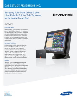 CASE STUDY: REVENTION, INC.
Samsung Solid-State Drives Enable
Ultra-Reliable Point of Sale Terminals
for Restaurants and Bars
OVERVIEW
Customer Need
Revention, Inc., a maker of high-performance
point of sale (POS) terminals for the restaurant
industry, decided in 2009 to switch from hard
disk drives (HDDs) to solid-state drives (SSDs)
to differentiate its terminals from competing
products. But its initial experience with other
manufacturers’ SSDs resulted in unacceptable
failure rates.
Samsung Solution
After extensive testing, Revention selected
Samsung’s 470 Series SSDs for use in its
R2310 POS terminals. They proved so
successful that the company upgraded to
Samsung’s newer 830 Series SSDs in 2011.
And when Revention introduced its next-
generation R3310 POS terminals in 2013, it
again chose Samsung SSDs, selecting the
new 840 Series SSDs as standard equipment.
Results
Samsung SSDs dramatically improved the
reliability of Revention’s POS terminals.
Previously, up to 25 percent of other suppliers’
SSDs failed, often during initial assembly.
Since switching to Samsung SSDs, however,
Revention’s SSD failure problem has virtually
disappeared, while customers’ complaints
have become almost non-existent.
 