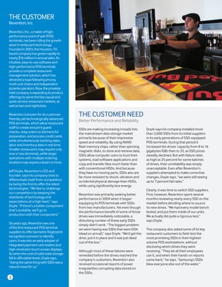 2
THECUSTOMER
Revention,Inc.
Revention,Inc.,amakerofhigh-
performancepointofsale(POS)
terminals,hasbeenridingthegrowth
waveinrestauranttechnology.
Foundedin2003,theHouston,TX-
basedcompanyhasgrownrapidlyto
nearly$16millioninannualsales.Its
intuitive,easy-to-usesoftwareand
high-performancePOSterminals
provideacompleterestaurant-
managementsolution,whichhas
attractedaloyalfollowingamong
multi-unitchainsandindependent
pizzeriaoperators.Now,theprivately
heldcompanyisexpandingitsproduct
offeringstoservethefastcasualand
quick-servicerestaurantmarkets,as
wellasbarsandnightclubs.
Revention is known for its customer-
friendly, yet technologically advanced
POS terminals, which allow restaurant
staff to create and print guest
checks, relay orders to kitchens for
preparation, and process credit cards
while simultaneously tracking sales,
labor and inventory data in real time.
Smaller restaurants may require only
one or two terminals, while larger
operations with multiple ordering
locationsmayrequireadozenormore.
Jeff Doyle, Revention’s CEO and
founder, says his company tries to
differentiate itself from competitors
by being the first to offer the latest
technologies. “We like to challenge
our competitors by keeping the
standards of technology and
expectations at a high level,” says
Doyle. “If there’s a better component
that’s available, we’ll go to
production with that component.”
Sixyearsago,Reventionwasone
ofthefirstrestaurantPOSterminal
supplierstoofferbiometricfingerprint-
recognitionscannerstoidentify
users.Itwasalsoanearlyadopterof
integratedpaymentcardreadersand
high-resolutiontouchscreendisplays.
Sowhenthecostofsolid-statestorage
felltoaffordablelevels,Doylesays,
“doingthesamethingwithSSDswasa
naturalmoveforus.”
SSDs are making increasing inroads into
the mainstream data storage market
primarily because of their impressive
speed and reliability. By using NAND
flash memory chips, rather than spinning
magnetic disks, to store and retrieve data,
SSDs allow computer users to boot their
systems, load software applications and
copy and transfer files much faster than
with conventional HDDs. And because
they have no moving parts, SSDs also are
far more resistant to shock, vibration and
accidental physical damage than HDDs,
while using significantly less energy.
Revention was primarily seeking better
performance in 2009 when it began
equipping its POS terminals with SSDs
from two manufacturers. Yet even though
the performance benefit of some of those
drives was immediately noticeable, a
disturbing number of these early SSDs
simply didn’t work. “The biggest problem
we were having was SSDs that were DOA
(dead on arrival),” says Doyle. “We’d get the
drive, put it in place and it was just dead
out of the box.”
Although most of these failures were
remedied before the drives reached the
company’s customers, Revention also
received occasional reports of power
irregularities corrupting data stored on
the SSDs.
Doyle says his company installed more
than 3,000 SSDs from its initial suppliers
in its early generations of SSD-equipped
POS terminals. During that period it
increased the drives’ capacity from 8 to 16
gigabytes (GB), then to 32, as SSD prices
steadily declined. But with failure rates
as high as 25 percent for some batches
of drives, their unreliability was simply
unacceptable. Even after Revention’s
suppliers attempted to make corrective
changes, Doyle says, “we were still seeing
up to 7 percent fail rates.”
Clearly, it was time to switch SSD suppliers.
First, however, Revention spent several
months reviewing nearly every SSD on the
market before deciding where to source
its new drives. “We had every model bench
tested, and put them inside of our units.
We actually did quite a rigorous test,”
says Doyle.
The company also asked some of its key
restaurant customers to field-test the
most promising SSDs in their highest-
volume POS workstations, without
disclosing which drives they were
receiving. “They let all their employees
use it, and when their hands-on reports
came back,” he says, “Samsung’s SSDs
blew everyone else out of the water.”
THE CUSTOMER NEED
Better Performance and Reliability
 