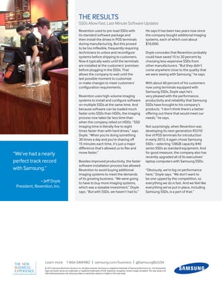 “We’ve had a nearly
perfect track record
with Samsung.”
– Jeff Doyle
President, Revention, Inc.
© 2013 Samsung Electronics America, Inc. All rights reserved. Samsung is a registered trademark of Samsung Electronics Co., Ltd. All products,
logos and brand names are trademarks or registered trademarks of their respective companies. Screen images simulated. This case study is for
informationalpurposesonly. Samsungmakesnowarranties, express orimplied, in this case study.
Learn more 1-866-SAM4BIZ | samsung.com/business | @SamsungBizUSA
THE RESULTS
SSDs Allow Fast, Last-Minute Software Updates
Revention used to pre-load SSDs with
its standard software package and
then install the drives in POS terminals
during manufacturing. But this proved
to be too inflexible, frequently requiring
technicians to unbox and reconfigure
systems before shipping to customers.
Now it typically waits until the terminals
are installed at the customers’ premises
before plugging in the SSDs. That
allows the company to wait until the
last possible moment to customize
or make changes to meet customers’
configuration requirements.
Revention uses high-volume imaging
systems to install and configure software
on multiple SSDs at the same time. And
because software can be loaded much
faster onto SSDs than HDDs, the imaging
process now takes far less time than
when the company relied on HDDs. “SSD
imaging time is literally five to eight
times faster than with hard drives,” says
Doyle. “When you’re doing something
30 times a day and you’re shaving off
15 minutes each time, it’s just a major
difference that’s allowed us to flex and
move faster.”
Besides improved productivity, the faster
software installation process has allowed
Revention to avoid buying additional
imaging systems to meet the demands
of its growing business. “We were going
to have to buy more imaging systems,
which was a sizeable investment,” Doyle
says. “But with SSDs, we haven’t had to.”
He says it has been two years now since
the company bought additional imaging
systems, each of which cost about
$10,000.
Doyle concedes that Revention probably
could have saved 15 to 20 percent by
choosing less-expensive SSDs from
other manufacturers. “But they didn’t
come anywhere close to the quality that
we were seeing with Samsung,” he says.
With about 60 percent of his customers
now using terminals equipped with
Samsung SSDs, Doyle says he’s
very pleased with the performance,
productivity and reliability that Samsung
SSDs have brought to his company’s
products. “I don’t think there’s a better
offering out there that would meet our
needs,” he says.
Not surprisingly, when Revention was
developing its next-generation R3310
line of POS terminals for introduction
in early 2013, it again chose Samsung
SSDs – selecting 128GB capacity 840
series SSDs as standard equipment. And
for good measure, the company also has
recently upgraded all of its executives’
laptop computers with Samsung SSDs.
“Obviously, we’re big on performance
here,” Doyle says. “We don’t want to
be one-upped by the competition, so
everything we do is fast. And we feel like
everything we’ve put in place, including
Samsung SSDs, is a part of that.”
 