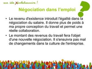 Négociation dans l’emploi Le revenu d'existence introduit l'égalité dans la négociation du salaire. Il donne plus de poids à ma propre conception du travail et permet une réelle collaboration.  Le montant des revenus du travail fera l'objet d'une nouvelle négociation. Il s'ensuivra pas mal de changements dans la culture de l'entreprise. 