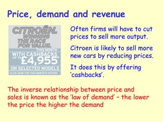 Price, demand and revenue
Often firms will have to cut
prices to sell more output.
Citroen is likely to sell more
new cars by reducing prices.
It does this by offering
‘cashbacks’.
The inverse relationship between price and
sales is known as the ‘law of demand’ – the lower
the price the higher the demand
 