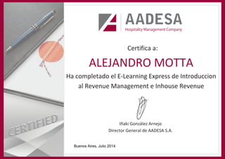 Certifica a:
Ha completado el E-Learning Express de Introduccion
al Revenue Management e Inhouse Revenue
Iñaki González Arnejo
Director General de AADESA S.A.
ALEJANDRO MOTTA
Buenos Aires, Julio 2014
 