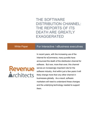 THE SOFTWARE
              DISTRIBUTION CHANNEL:
              THE REPORTS OF ITS
              DEATH ARE GREATLY
              EXAGGERATED

White Paper   For Interactive / eBusiness executives

              In recent years, with the increasing use of the
              Internet for eCommerce, many pundits have
              announced the death of the distribution channel for
              software. But now, more than ever, this channel
              serves an increasingly important role for the
              software industry. And within just a few years it will
              likely change more than any other channel in
              businesses globally. As a result, software
              marketers will need to understand these changes
              and the underlying technology needed to support
              them.
 