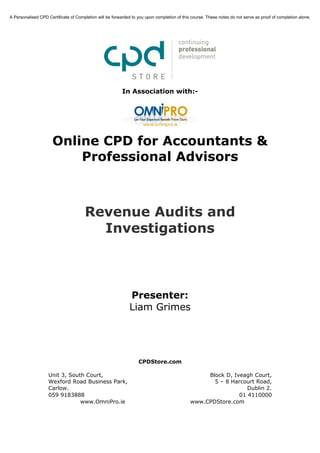 A Personalised CPD Certificate of Completion will be forwarded to you upon completion of this course. These notes do not serve as proof of completion alone.




                                                          In Association with:-




                      Online CPD for Accountants &
                          Professional Advisors



                                       Revenue Audits and
                                         Investigations



                                                              Presenter:
                                                              Liam Grimes




                                                                  CPDStore.com

                    Unit 3, South Court,                                                          Block D, Iveagh Court,
                    Wexford Road Business Park,                                                     5 – 8 Harcourt Road,
                    Carlow.                                                                                     Dublin 2.
                    059 9183888                                                                              01 4110000
                                www.OmniPro.ie                                               www.CPDStore.com
 