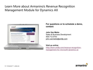 Learn More about Armanino’s Revenue Recognition
Management Module for Dynamics AX

For questions or to schedule a demo,
contact:
John Van Metre
Sales & Business Development
408.712.0743
john.vanmetre@amllp.com

Visit us online:
http://learn.amllp.com/revenue-recognitionmanagement-for-microsoft-dynamics-ax

15 © ArmaninoLLP | amllp.com

 