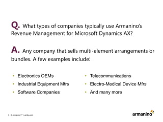 Q. What types of companies typically use Armanino’s
Revenue Management for Microsoft Dynamics AX?

A. Any company that sells multi-element arrangements or
bundles. A few examples include:
• Electronics OEMs

• Telecommunications

• Industrial Equipment Mfrs

• Electro-Medical Device Mfrs

• Software Companies

• And many more

3 © ArmaninoLLP | amllp.com

 
