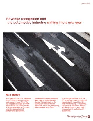 October 2010




Revenue recognition and
the automotive industry: shifting into a new gear




At a glance
An Exposure Draft (ED), Revenue   We believe that companies will     The changes resulting from the
from Contracts with Customers,    likely need to fundamentally       ED would reach beyond financial
was issued in June 2010. The      change their approach to the       reporting with impact to entity-
ED proposes a single, contract-   revenue process as the ED          wide functions (e.g., IT systems),
based asset and liability model   represents a new way of thinking   key financial statement metrics,
in which revenue is recognized    about revenue recognition.         and legal contracts (e.g., debt
upon the satisfaction of                                             covenants and contracts with
performance obligations.                                             customers).


                                                                           pwc
 