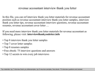 revenue accountant interview thank you letter 
In this file, you can ref interview thank you letter materials for revenue accountant 
position such as revenue accountant interview thank you letter samples, interview 
thank you letter tips, revenue accountant interview questions, revenue accountant 
resumes, revenue accountant cover letter … 
If you need more interview thank you letter materials for revenue accountant as 
following, please visit: interviewthankyouletter.info 
• Top 8 interview thank you letter samples 
• Top 7 cover letter samples 
• Top 8 resumes samples 
• Free ebook: 75 interview questions and answers 
• Top 12 secrets to win every job interviews 
Top materials: top 7 interview thank you lettersamples, top 8 resumes samples, free ebook: 75 interview questions and answer 
Interview questions and answers – free download/ pdf and ppt file 
 