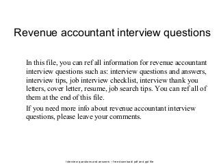Interview questions and answers – free download/ pdf and ppt file
Revenue accountant interview questions
In this file, you can ref all information for revenue accountant
interview questions such as: interview questions and answers,
interview tips, job interview checklist, interview thank you
letters, cover letter, resume, job search tips. You can ref all of
them at the end of this file.
If you need more info about revenue accountant interview
questions, please leave your comments.
 