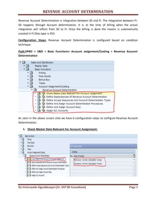 REVENUE ACCOUNT DETERMINATION
By Srinivasulu Algaskhanpet (Sr. SAP SD Consultant) Page 1
Revenue Account Determination is integration between SD and FI. The integration between FI-
SD happens through Account determination. It is at the time of billing when the actual
integration will reflect from SD to FI. Once the billing is done the invoice is automatically
created in FI (Doc.type is RV).
Configuration Steps: Revenue Account Determination is configured based on condition
technique.
Path:SPRO > S&D > Basic Functions> Account assignment/Costing > Revenue Account
Determination
As seen in the above screen shot we have 6 configuration steps to configure Revenue Account
Determination.
1. Check Master Data Relevant For Account Assignment:
 