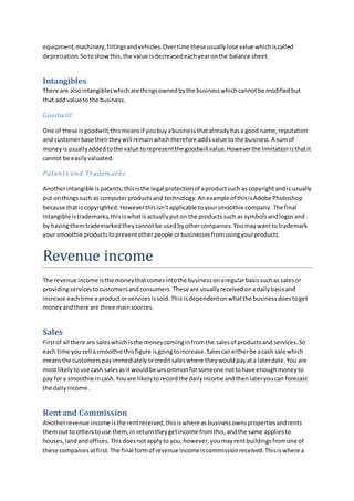 equipment,machinery,fittingsandvehicles.Overtime theseusuallylose value whichiscalled
depreciation.Sotoshowthis,the value isdecreasedeachyearonthe balance sheet.
Intangibles
There are alsointangibleswhichare thingsownedbythe businesswhichcannotbe modifiedbut
that add value tothe business.
Goodwill
One of these isgoodwill;thismeansif youbuyabusinessthatalreadyhasa good name,reputation
and customerbase thentheywill remainwhichtherefore addsvalue tothe business.A sumof
moneyisusuallyaddedtothe value torepresentthe goodwill value.Howeverthe limitationisthatit
cannot be easilyvaluated.
Patents and Trademarks
Anotherintangible is patents;thisisthe legal protectionof aproductsuch as copyrightandis usually
put onthingssuch as computerproductsand technology.Anexampleof thisisAdobe Photoshop
because thatis copyrighted.Howeverthisisn’tapplicable toyoursmoothie company. The final
intangible istrademarks,thisiswhatisactuallyputon the productssuch as symbolsandlogosand
by havingthemtrademarkedtheycannotbe usedbyothercompanies.Youmaywantto trademark
your smoothie productstopreventotherpeople orbusinessesfromusingyourproducts.
Revenue income
The revenue income isthe moneythatcomesintothe businessonaregularbasissuchas salesor
providingservicestocustomersandconsumers. These are usuallyreceivedonadailybasisand
increase eachtime a productor servicesissold.Thisisdependentonwhatthe businessdoestoget
moneyandthere are three mainsources.
Sales
Firstof all there are saleswhichisthe moneycominginfromthe salesof productsand services.So
each time yousell asmoothie thisfigure isgoingtoincrease.Salescaneitherbe acash sale which
meansthe customerspayimmediatelyorcreditsaleswhere theywouldpayata laterdate.You are
mostlikelytouse cash salesasit wouldbe uncommonforsomeone nottohave enoughmoneyto
pay fora smoothie incash.Youare likelytorecordthe dailyincome andthenlateryoucan forecast
the dailyincome.
Rent and Commission
Anotherrevenue income isthe rentreceived,thisiswhere asbusinessownspropertiesandrents
themout to otherstouse them,in returntheygetincome fromthis, andthe same appliesto
houses,landandoffices.Thisdoesnotapplyto you;however,youmayrentbuildingsfromone of
these companiesatfirst.The final formof revenue incomeiscommissionreceived.Thisiswhere a
 