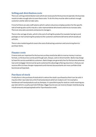 Selling and distributioncosts
There are sellinganddistributioncostswhichare necessaryforthe businesstooperate;the business
needstomake enoughsalestocoverthese costs.To do thistheymustbe able toattract enough
customersandbe able tomake sales.
Firstof all there are salesstaff salarieswhichiswhere abusinessemploysworkersforthe specific
task of makingsalessothismay be a salesrepresentative whotravelsandtriestoincrease sales.
There are alsosalesassistantsandaccountsmanagers.
There isthe carriage of sales,whichisthe cost of sellingthe productforexample havingtosend
packagesor mail containingthe producttothe customersandhome deliverieswhichwoulduse
vehicles.
There isalso marketingwhichcoversthe costsof attractingcustomersand convincingthemto
purchase items.
Finance costs
Finance costsare importantforthe businessastheyneedtobe able to receive moneyinvarious
formats,so the businesscanbe paidthoughcash,cheque,card or directtransfer.Banksmaycharge
to have thisservice availabletocustomers.Bankchargesare generallyfree forthe businesswhereas
loanand mortgage interestcanbe quite costlybutthe advantage of beinga businessis thatyoucan
receive offerstohave cheaperrepaymentsandinterestsbecausebanksare more confidentthat
businesseswillpayback.
Purchase of stock
Finallythere isthe purchase of stockwhichiswhere the stockis purchasedsothat itcan be sold.It
may be eitherrawmaterialsorthe finalisedproductswhichare readyto sell.Forexamplea
hairdresserwillneedproductssuchasshampoo.Itispossible topayfor stockon creditmeaningyou
pay laterwhichisusuallyaperiodof 30 days.Biggerbusinessescanreceivecheaperstockbybuying
inbulkamountsand payingbackearlierif purchasedoncredit.
 