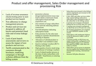 Product and offer management, Sales Order management and
provisioning Risk
• Lack of revenue assurance
checks/testing prior to new
product/service launch
• Non adherence to change
management process
• Product and services not
designed to address all
known and potential fraud
risks and revenue leakage
risks
• Lack of post launch
assessments and reviews to
assess the impact of new
products and services
• Tariffs communicated to the
customers through
brochures, marketing
campaigns or through
websites different from the
billing system
• promotion schemes
design/implementation issues may
lead to dealer commission fraud,
subscription fraud and high
acquisition cost
• Zero minutes of usage subscribers
in the network indicating dubious
connections
• First bill defaulters indicating
subscription frauds
• False promises by the sales team
leading to customer dissatisfaction
resulting in disputes
• Allocation of subsidized plans to
subscriber’s not entitled to same
• Inactive recharge vouchers (RCV)
floating in the market
• High quantity of active stock lying
at warehouse of recharge vouchers
• Lack of related number process at
the time of sales (subscribers with
bad-debt / fraud history re-entering
the system
• Subscribers provisioned in the billing
system improperly provisioned in the
network elements
• Calls, SMS and other services (other
than content billing) allowed to
subscribers after termination date of
the subscriber in the billing system
• Customer provisioned on Postpaid
billing but not on HLR and vice versa
• Customer provisioned (configured)
on HLR but not on IN and vice versa
• IN (Camel) parameters not assigned
for each MSISDN number on the
switch
• Subscribers with inadequate balance
in the IN allowed to make a call or
send SMS
• Customer profile in HLR does not
match with profile configured on IN
and Postpaid system (e.g. customer
has opted for GPRS, same does not
reflect on HLR)
• Subscribers given access to premium
services against the business rules e.g.
international roaming, international
access
• Incorrect bill plan allocation
17© Datahouse Consulting
 
