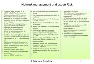 Network management and usage Risk
• CDRs may not be generated for all
billable calls, SMS and other services
• Parameter on the switch for maximum
duration for calls and other services
allowed in the IN Platform / GGSN and
the Switch may not be in line with policies
of the company
• Switch may not be sending/skipping the
signal to the IN (SCP/STP) which is
required to ascertain whether the
subscriber has adequate balance
• IN may be incorrectly computing the
maximum available call time
• Switch not disconnecting the call after the
call time is equal to the maximum allowed
time intimated by the IN Platform for each
call
• Signaling of call related information by
the IN to the Switch and vice versa when
the call is commenced and ended may be
incorrect or not proper
• Incomplete capture of call details
• Incorrect configuration of destination and
short codes
• Incorrect B-Table configuration
• Not all Billable CDRs are generated by the
switch
• Not all CDRs are transmitted from switch to
mediation
• Delay or no transmission of TT files between
switch to mediation
• No transmission of TT files between switch
to mediation
• No site level redundancy for critical network
elements
• High Network downtime of network
elements like MSC, SCP, STP, BSC etc.
• High network downtime of billing systems
like SDP
• Baseline configurations for the switch and
other critical network elements are not
formally defined
• Inadequate controls over users for switch
management (e.g. user accounts of former
employees still active)
• Inadequate storage capacity of switch and
mediation devices which may lead to loss of
CDRs
•
• Sub optimal call routing
• OSS traffic may not be encrypted, hence
confidentiality and integrity may be
compromised
• IMSI information may not be encrypted
• Network administrators may not monitor
the OSS network logs for any unauthorized
activity.
• Clocks not synchronized across switches
and other network elements
(IN/SGSN/SMSC)
• Duration mismatches in switch and IN/
Billing system time
• Millisecond calls not rounded up
• B-Party answered calls with zero duration
may not be charged
18© Datahouse Consulting
 