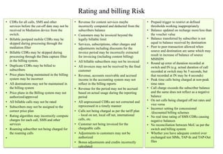 Rating and billing Risk
• CDRs for all calls, SMS and other
services before the cut-off date may not be
received in Mediation device from the
switch.
• Billable postpaid mobile CDRs may be
skipped during processing through the
mediation filter
• Billable CDRs may be skipped during
processing through the Data capture filter
in the billing system.
• Duplicate CDRs may be billed to
subscribers
• Price plans being maintained in the billing
system may be incorrect
• All destinations may not be maintained in
the billing system
• Price plans in the Billing system may not
authorized/approved
• All billable calls may not be rated
• Subscribers may not be assigned to the
correct price plan
• Rating algorithm may incorrectly compute
charges for each call, SMS and other
services
• Roaming subscriber not being charged for
the roaming calls
•
• Revenue for content services maybe
incorrectly computed and deducted from the
subscribers balance
• Customers may be invoiced beyond the
legally billable limit
• Services, subscriptions, other charges and
adjustments including discounts for the
invoice period may be incorrectly extracted
for invoicing (including content billing)
• All billable subscribers may not be invoiced
• All invoices may not be received by the final
customer
• Revenue, accounts receivable and accrued
income in the accounting system may not
reflect in the billing reports
• Revenue for the period may not be accrued
based on actual usage during the reporting
period
• All unprocessed CDRs are not corrected and
reprocessed in a timely manner
• Calls not being charged as per the tariff plan
– local on net, local off net, international
calls, etc.
• Customer not being invoiced for the
chargeable calls
• Adjustments to customers may not be
authorized
• Bonus adjustments and credits incorrectly
calculated
• Prepaid trigger to restrict at defined
thresholds working inappropriately
• Balance updated on recharge more/less than
the voucher value
• Balance transferred by subscriber is not
equal to balance received by destination
• Peer to peer transaction allowed when
source and destination are same which may
result in increase of balance of source
MSISDN
• Round up error of duration recorded at
switch and IN (e.g. actual duration of call
recorded at switch may be 5 seconds, but
that recorded at IN may be 4 seconds)
• Peak time calls being charged at non-peak
time rates
• Call charge exceeds the subscriber balance
and the same does not reflect as a negative
balance
• On net calls being charged off net rates and
vice versa
• Incorrect setting for concessional
/discounted billing schemes
• No real time rating of SMS CDRs causing
negative balances
• No reconciliation between MoU as per the
switch and billing system
• Whether you have adequate control over
exchanged test SIMs, TAP-In and TAP-Out
files
 