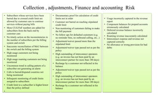 Collection , adjustments, Finance and accounting Risk
• Subscribers whose services have been
barred due to crossed credit limit are
allowed by customer care to continue
services without paying bills
• More CUG/FnF numbers are added for
subscribers from the back end by
customer care
• No timely action on the inconsistencies in
the number of subscribers per the billing
system and switch
• Inaccurate reconciliation of MoU between
the switch and the billing system
• High usage customers not being
monitored
• High usage roaming customers not being
monitored
• Uncommon trend in calling pattern of a
subscriber not generating an alarm
• Calls to barred/disputed countries not
being monitored
• Infrequent monitoring of credit limits
assigned to subscribers
• Credit limit to a subscriber is higher/lower
than the policy defined
•
• Documentary proof for calculation of credit
limits not in order
• Customer not barred on reaching stipulated
credit limit
• Non monitoring of customers failing to make
the bill payment
• No follow ups for defaulted customers (e.g.
no reminder Sms, no outbound calling, etc...)
• Adjustment/waiver passed more than the
stipulated limit
• Adjustment/waiver type passed not as per the
policy
• High outstanding of interconnect operators
(e.g. an invoice has not been paid by an
interconnect partner for more than 180 days)
• Recharge by a customer not reflected in his
balance
• Adjustment/waiver type passed not as per the
policy
• High outstanding of interconnect operators
(e.g. an invoice has not been paid by an
interconnect partner for more than 180 days)
• Recharge by a customer not reflected in his
balance
• Usage incorrectly captured in the revenue
report
• Component balances for prepaid accounts
erroneously calculated
• Deferred revenue balance incorrectly
calculated
• Roaming revenue inaccurately calculated
• Interconnect expense and revenue not
captured correctly
• No allowance or wrong provision for bad
debts
 