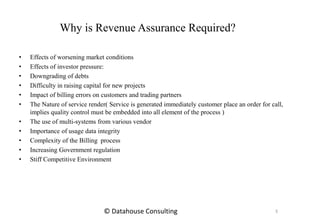 Why is Revenue Assurance Required?
• Effects of worsening market conditions
• Effects of investor pressure:
• Downgrading of debts
• Difficulty in raising capital for new projects
• Impact of billing errors on customers and trading partners
• The Nature of service render( Service is generated immediately customer place an order for call,
implies quality control must be embedded into all element of the process )
• The use of multi-systems from various vendor
• Importance of usage data integrity
• Complexity of the Billing process
• Increasing Government regulation
• Stiff Competitive Environment
3© Datahouse Consulting
 