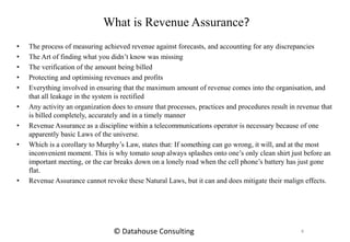 What is Revenue Assurance?
• The process of measuring achieved revenue against forecasts, and accounting for any discrepancies
• The Art of finding what you didn’t know was missing
• The verification of the amount being billed
• Protecting and optimising revenues and profits
• Everything involved in ensuring that the maximum amount of revenue comes into the organisation, and
that all leakage in the system is rectified
• Any activity an organization does to ensure that processes, practices and procedures result in revenue that
is billed completely, accurately and in a timely manner
• Revenue Assurance as a discipline within a telecommunications operator is necessary because of one
apparently basic Laws of the universe.
• Which is a corollary to Murphy’s Law, states that: If something can go wrong, it will, and at the most
inconvenient moment. This is why tomato soup always splashes onto one’s only clean shirt just before an
important meeting, or the car breaks down on a lonely road when the cell phone’s battery has just gone
flat.
• Revenue Assurance cannot revoke these Natural Laws, but it can and does mitigate their malign effects.
4© Datahouse Consulting
 