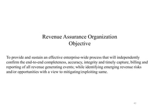Revenue Assurance Organization
Objective
To provide and sustain an effective enterprise-wide process that will independently
confirm the end-to-end completeness, accuracy, integrity and timely capture, billing and
reporting of all revenue generating events; while identifying emerging revenue risks
and/or opportunities with a view to mitigating/exploiting same.
42
 