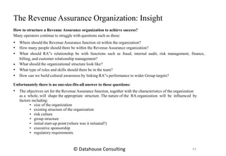 





Where should the Revenue Assurance function sit within the organization?
How many people should there be within the Revenue Assurance organization?
What should RA‟s relationship be with functions such as fraud, internal audit, risk management, finance,
billing, and customer relationship management?
What should the organizational structure look like?
What type of roles and skills should there be in the team?
How can we build cultural awareness by linking RA‟s performance to wider Group targets?
Unfortunately there is no one-size-fits-all answer to these questions:
 The objectives set for the Revenue Assurance function, together with the characteristics of the organization
as a whole, will shape the appropriate structure. The nature of the RA organization will be influenced by
factors including:
• size of the organization
• existing structure of the organization
• risk culture
• group structure
• initial start-up point (where was it initiated?)
• executive sponsorship
• regulatory requirements.
The Revenue Assurance Organization: Insight
How to structure a Revenue Assurance organization to achieve success?
Many operators continue to struggle with questions such as these:
43© Datahouse Consulting
 