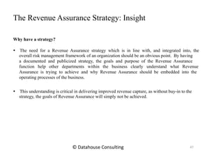 The Revenue Assurance Strategy: Insight
Why have a strategy?
 The need for a Revenue Assurance strategy which is in line with, and integrated into, the
overall risk management framework of an organization should be an obvious point. By having
a documented and publicized strategy, the goals and purpose of the Revenue Assurance
function help other departments within the business clearly understand what Revenue
Assurance is trying to achieve and why Revenue Assurance should be embedded into the
operating processes of the business.
 This understanding is critical in delivering improved revenue capture, as without buy-in to the
strategy, the goals of Revenue Assurance will simply not be achieved.
47© Datahouse Consulting
 