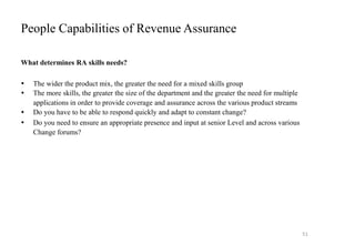 People Capabilities of Revenue Assurance
What determines RA skills needs?




The wider the product mix, the greater the need for a mixed skills group
The more skills, the greater the size of the department and the greater the need for multiple
applications in order to provide coverage and assurance across the various product streams
Do you have to be able to respond quickly and adapt to constant change?
Do you need to ensure an appropriate presence and input at senior Level and across various
Change forums?
51
 