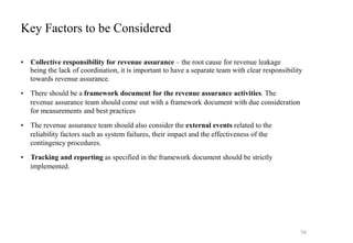 Key Factors to be Considered
• Collective responsibility for revenue assurance – the root cause for revenue leakage
being the lack of coordination, it is important to have a separate team with clear responsibility
towards revenue assurance.
• There should be a framework document for the revenue assurance activities. The
revenue assurance team should come out with a framework document with due consideration
for measurements and best practices
• The revenue assurance team should also consider the external events related to the
reliability factors such as system failures, their impact and the effectiveness of the
contingency procedures.
• Tracking and reporting as specified in the framework document should be strictly
implemented.
54
 