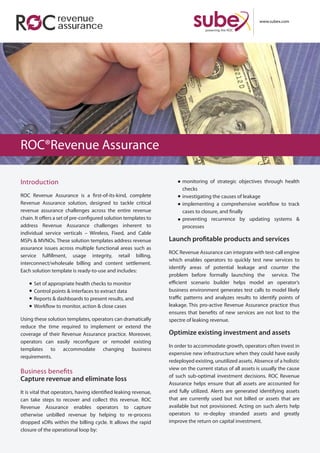 www.subex.com
Introduction
ROC Revenue Assurance is a first-of-its-kind, complete
Revenue Assurance solution, designed to tackle critical
revenue assurance challenges across the entire revenue
chain. It offers a set of pre-configured solution templates to
address Revenue Assurance challenges inherent to
individual service verticals – Wireless, Fixed, and Cable
MSPs & MVNOs. These solution templates address revenue
assurance issues across multiple functional areas such as
service fulfillment, usage integrity, retail billing,
interconnect/wholesale billing and content settlement.
Each solution template is ready-to-use and includes:
Set of appropriate health checks to monitor
Control points & interfaces to extract data
Reports & dashboards to present results, and
Workflow to monitor, action & close cases
Using these solution templates, operators can dramatically
reduce the time required to implement or extend the
coverage of their Revenue Assurance practice. Moreover,
operators can easily reconfigure or remodel existing
templates to accommodate changing business
requirements.
Business benefits
Capture revenue and eliminate loss
It is vital that operators, having identified leaking revenue,
can take steps to recover and collect this revenue. ROC
Revenue Assurance enables operators to capture
otherwise unbilled revenue by helping to re-process
dropped xDRs within the billing cycle. It allows the rapid
closure of the operational loop by:
monitoring of strategic objectives through health
checks
investigating the causes of leakage
implementing a comprehensive workflow to track
cases to closure, and finally
preventing recurrence by updating systems &
processes
Launch profitable products and services
ROC Revenue Assurance can integrate with test-call engine
which enables operators to quickly test new services to
identify areas of potential leakage and counter the
problem before formally launching the service. The
efficient scenario builder helps model an operator’s
business environment generates test calls to model likely
traffic patterns and analyzes results to identify points of
leakage. This pro-active Revenue Assurance practice thus
ensures that benefits of new services are not lost to the
spectre of leaking revenue.
Optimize existing investment and assets
In order to accommodate growth, operators often invest in
expensive new infrastructure when they could have easily
redeployed existing, unutilized assets. Absence of a holistic
view on the current status of all assets is usually the cause
of such sub-optimal investment decisions. ROC Revenue
Assurance helps ensure that all assets are accounted for
and fully utilized. Alerts are generated identifying assets
that are currently used but not billed or assets that are
available but not provisioned. Acting on such alerts help
operators to re-deploy stranded assets and greatly
improve the return on capital investment.
ROC®Revenue Assurance
revenue
assurance
 