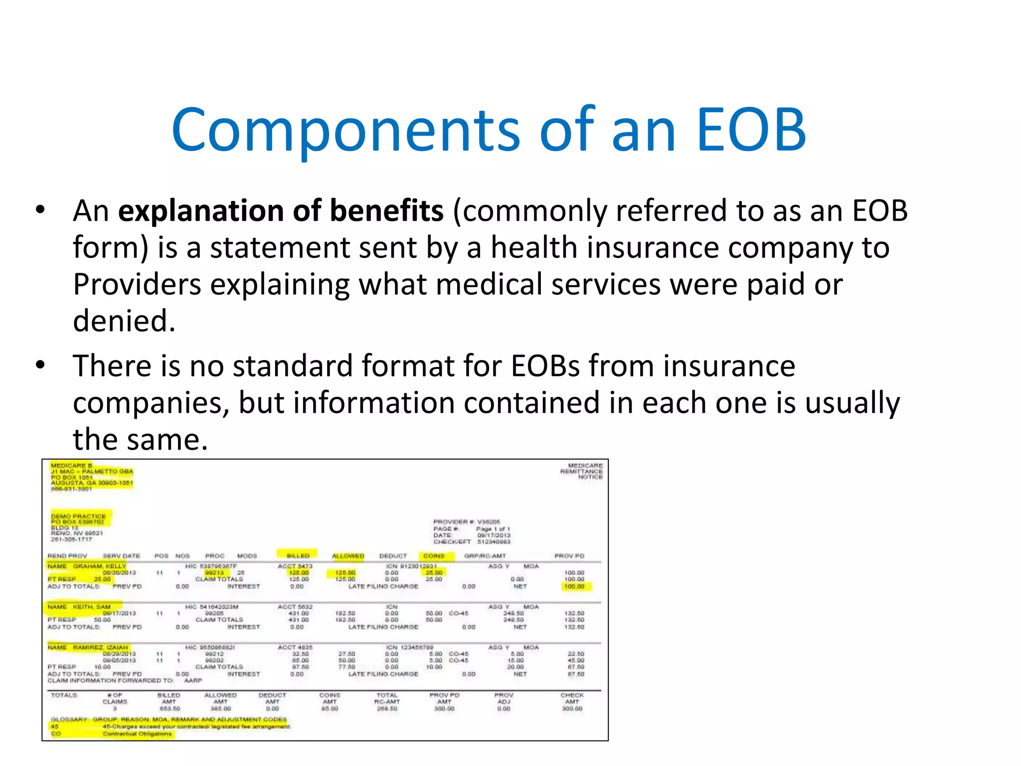 Components of an EOB
• An explanation of benefits (commonly referred to as an EOB
form) is a statement sent by a health insurance company to
Providers explaining what medical services were paid or
denied.
• There is no standard format for EOBs from insurance
companies, but information contained in each one is usually
the same.
 