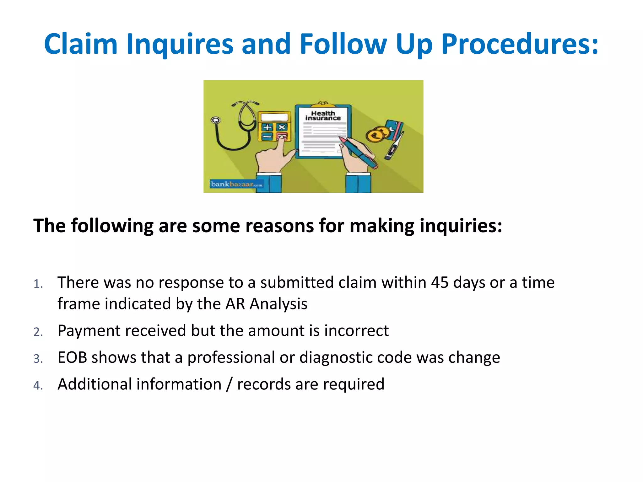 Claim Inquires and Follow Up Procedures:
The following are some reasons for making inquiries:
1. There was no response to a submitted claim within 45 days or a time
frame indicated by the AR Analysis
2. Payment received but the amount is incorrect
3. EOB shows that a professional or diagnostic code was change
4. Additional information / records are required
 
