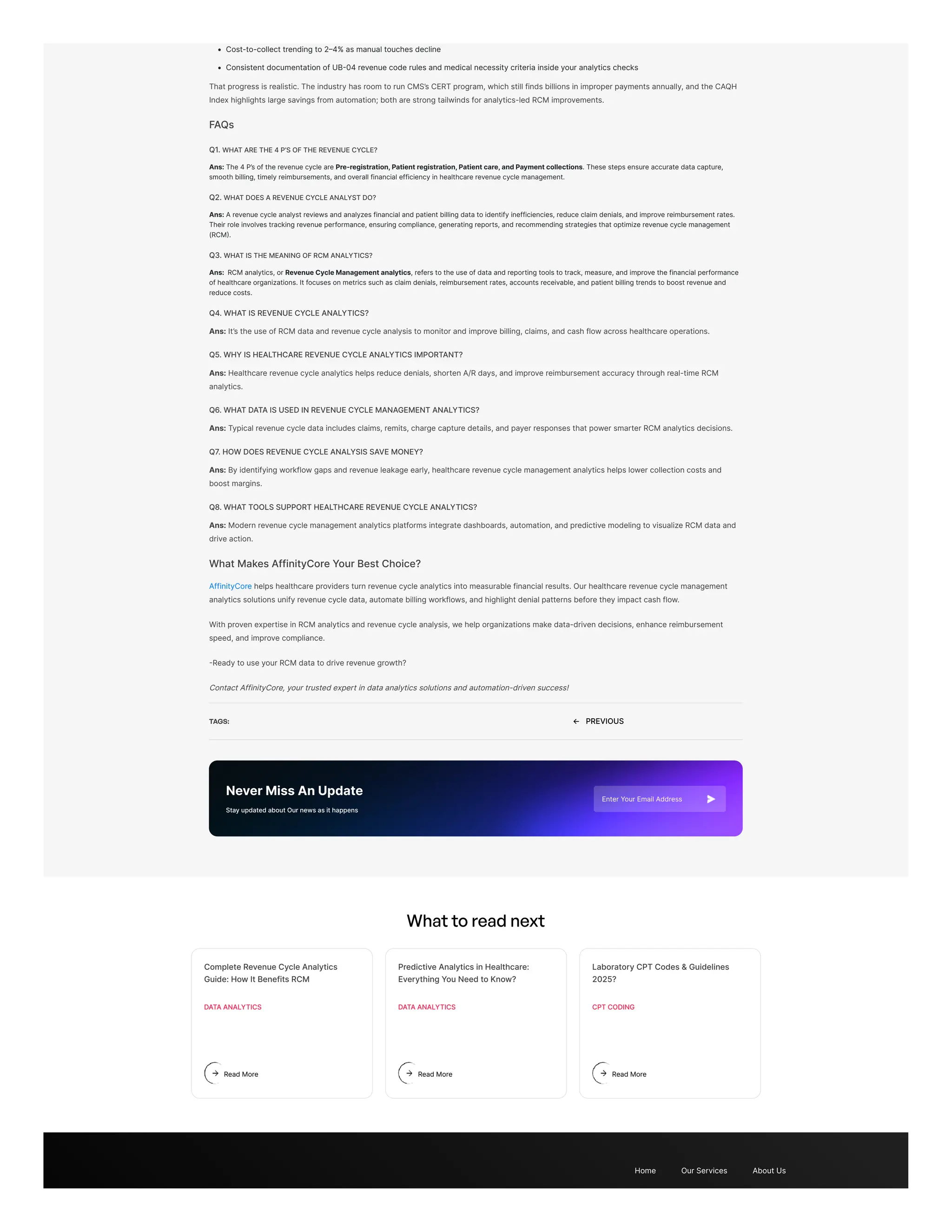 Cost-to-collect trending to 2–4% as manual touches decline
Consistent documentation of UB-04 revenue code rules and medical necessity criteria inside your analytics checks
That progress is realistic. The industry has room to run CMS’s CERT program, which still finds billions in improper payments annually, and the CAQH
Index highlights large savings from automation; both are strong tailwinds for analytics-led RCM improvements.
FAQs
Q1. WHAT ARE THE 4 P’S OF THE REVENUE CYCLE?
Ans: The 4 P’s of the revenue cycle are Pre-registration, Patient registration, Patient care, and Payment collections. These steps ensure accurate data capture,
smooth billing, timely reimbursements, and overall financial efficiency in healthcare revenue cycle management.
Q2. WHAT DOES A REVENUE CYCLE ANALYST DO?
Ans: A revenue cycle analyst reviews and analyzes financial and patient billing data to identify inefficiencies, reduce claim denials, and improve reimbursement rates.
Their role involves tracking revenue performance, ensuring compliance, generating reports, and recommending strategies that optimize revenue cycle management
(RCM).
Q3. WHAT IS THE MEANING OF RCM ANALYTICS?
Ans: RCM analytics, or Revenue Cycle Management analytics, refers to the use of data and reporting tools to track, measure, and improve the financial performance
of healthcare organizations. It focuses on metrics such as claim denials, reimbursement rates, accounts receivable, and patient billing trends to boost revenue and
reduce costs.
Q4. WHAT IS REVENUE CYCLE ANALYTICS?
Ans: It’s the use of RCM data and revenue cycle analysis to monitor and improve billing, claims, and cash flow across healthcare operations.
Q5. WHY IS HEALTHCARE REVENUE CYCLE ANALYTICS IMPORTANT?
Ans: Healthcare revenue cycle analytics helps reduce denials, shorten A/R days, and improve reimbursement accuracy through real-time RCM
analytics.
Q6. WHAT DATA IS USED IN REVENUE CYCLE MANAGEMENT ANALYTICS?
Ans: Typical revenue cycle data includes claims, remits, charge capture details, and payer responses that power smarter RCM analytics decisions.
Q7. HOW DOES REVENUE CYCLE ANALYSIS SAVE MONEY?
Ans: By identifying workflow gaps and revenue leakage early, healthcare revenue cycle management analytics helps lower collection costs and
boost margins.
Q8. WHAT TOOLS SUPPORT HEALTHCARE REVENUE CYCLE ANALYTICS?
Ans: Modern revenue cycle management analytics platforms integrate dashboards, automation, and predictive modeling to visualize RCM data and
drive action.
What Makes AffinityCore Your Best Choice?
AffinityCore helps healthcare providers turn revenue cycle analytics into measurable financial results. Our healthcare revenue cycle management
analytics solutions unify revenue cycle data, automate billing workflows, and highlight denial patterns before they impact cash flow.
With proven expertise in RCM analytics and revenue cycle analysis, we help organizations make data-driven decisions, enhance reimbursement
speed, and improve compliance.
-Ready to use your RCM data to drive revenue growth?
Contact AffinityCore, your trusted expert in data analytics solutions and automation-driven success!
TAGS: ← PREVIOUS
Never Miss An Update
Stay updated about Our news as it happens
Enter Your Email Address
What to read next
Home Our Services About Us
Complete Revenue Cycle Analytics
Guide: How It Benefits RCM
DATA ANALYTICS
Read More
Predictive Analytics in Healthcare:
Everything You Need to Know?
DATA ANALYTICS
Read More
Laboratory CPT Codes & Guidelines
2025?
CPT CODING
Read More
 