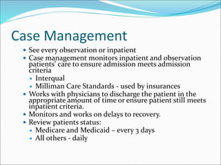 Case Management
 See every observation or inpatient
 Case management monitors inpatient and observation
patients’ care to ensure admission meets admission
criteria
 Interqual
 Milliman Care Standards - used by insurances
 Works with physicians to discharge the patient in the
appropriate amount of time or ensure patient still meets
inpatient criteria.
 Monitors and works on delays to recovery.
 Review patients status:
 Medicare and Medicaid – every 3 days
 All others - daily
 