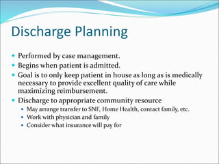 Discharge Planning
 Performed by case management.
 Begins when patient is admitted.
 Goal is to only keep patient in house as long as is medically
necessary to provide excellent quality of care while
maximizing reimbursement.
 Discharge to appropriate community resource
 May arrange transfer to SNF, Home Health, contact family, etc.
 Work with physician and family
 Consider what insurance will pay for
 