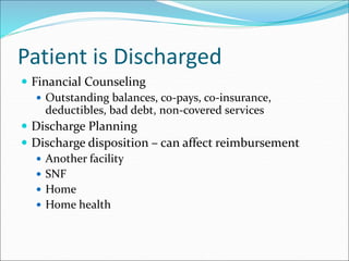 Patient is Discharged
 Financial Counseling
 Outstanding balances, co-pays, co-insurance,
deductibles, bad debt, non-covered services
 Discharge Planning
 Discharge disposition – can affect reimbursement
 Another facility
 SNF
 Home
 Home health
 