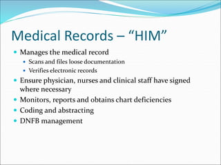 Medical Records – “HIM”
 Manages the medical record
 Scans and files loose documentation
 Verifies electronic records
 Ensure physician, nurses and clinical staff have signed
where necessary
 Monitors, reports and obtains chart deficiencies
 Coding and abstracting
 DNFB management
 