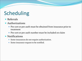 Scheduling
 Referrals
 Authorizations
 Pre-cert or pre-auth must be obtained from insurance prior to
treatment
 Pre-cert or pre-auth number must be included on claim
 Notifications
 Some insurances do not require authorization.
 Some insurance request to be notified.
 