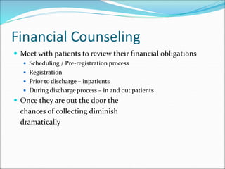 Financial Counseling
 Meet with patients to review their financial obligations
 Scheduling / Pre-registration process
 Registration
 Prior to discharge – inpatients
 During discharge process – in and out patients
 Once they are out the door the
chances of collecting diminish
dramatically
 
