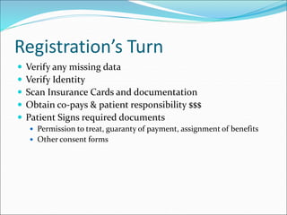 Registration’s Turn
 Verify any missing data
 Verify Identity
 Scan Insurance Cards and documentation
 Obtain co-pays & patient responsibility $$$
 Patient Signs required documents
 Permission to treat, guaranty of payment, assignment of benefits
 Other consent forms
 