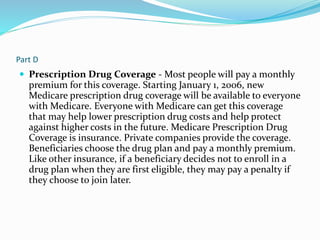 Part D
 Prescription Drug Coverage - Most people will pay a monthly
premium for this coverage. Starting January 1, 2006, new
Medicare prescription drug coverage will be available to everyone
with Medicare. Everyone with Medicare can get this coverage
that may help lower prescription drug costs and help protect
against higher costs in the future. Medicare Prescription Drug
Coverage is insurance. Private companies provide the coverage.
Beneficiaries choose the drug plan and pay a monthly premium.
Like other insurance, if a beneficiary decides not to enroll in a
drug plan when they are first eligible, they may pay a penalty if
they choose to join later.
 