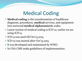 Medical Coding
 Medical coding is the transformation of healthcare
diagnosis, procedures, medical services, and equipment
into universal medical alphanumeric codes.
 Latest version of medical coding is ICD-10, earlier we are
using ICD-9
 ICD-9 was used till Oct’14,2015.
 ICD-10 was started after Oct’15,2015.
 It was developed and maintained by WHO.
 In USA CMS make guidelines of implementation.
 