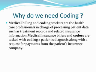 Why do we need Coding ?
 Medical billing and coding workers are the health
care professionals in charge of processing patient data
such as treatment records and related insurance
information.Medical insurance billers and coders are
tasked with coding a patient's diagnosis along with a
request for payments from the patient's insurance
company.
 