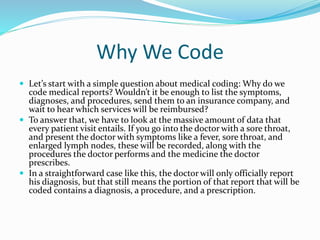 Why We Code
 Let’s start with a simple question about medical coding: Why do we
code medical reports? Wouldn’t it be enough to list the symptoms,
diagnoses, and procedures, send them to an insurance company, and
wait to hear which services will be reimbursed?
 To answer that, we have to look at the massive amount of data that
every patient visit entails. If you go into the doctor with a sore throat,
and present the doctor with symptoms like a fever, sore throat, and
enlarged lymph nodes, these will be recorded, along with the
procedures the doctor performs and the medicine the doctor
prescribes.
 In a straightforward case like this, the doctor will only officially report
his diagnosis, but that still means the portion of that report that will be
coded contains a diagnosis, a procedure, and a prescription.
 