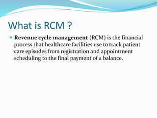 What is RCM ?
 Revenue cycle management (RCM) is the financial
process that healthcare facilities use to track patient
care episodes from registration and appointment
scheduling to the final payment of a balance.
 