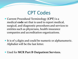 CPT Codes
 Current Procedural Terminology (CPT) is a
medical code set that is used to report medical,
surgical, and diagnostic procedures and services to
entities such as physicians, health insurance
companies and accreditation organizations.
 It is of 5 digits and could be numeric or alphanumeric.
Alphabet will be the last letter.
 Used for MCR Part B Outpatient Services.
 