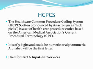 HCPCS
 The Healthcare Common Procedure Coding System
(HCPCS, often pronounced by its acronym as "hick
picks") is a set of health care procedure codes based
on the American Medical Association's Current
Procedural Terminology (CPT).
 It is of 5 digits and could be numeric or alphanumeric.
Alphabet will be the first letter.
 Used for Part A Inpatient Services
 